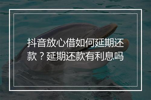 抖音放心借如何延期还款？延期还款有利息吗