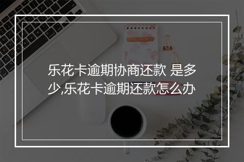 乐花卡逾期协商还款 是多少,乐花卡逾期还款怎么办