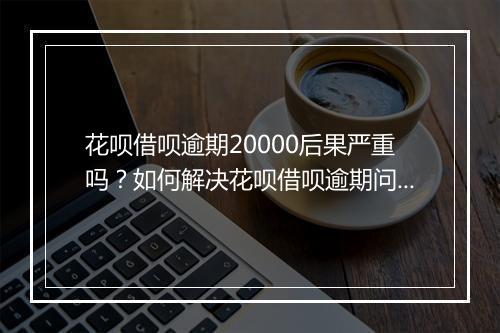 花呗借呗逾期20000后果严重吗？如何解决花呗借呗逾期问题？