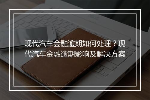 现代汽车金融逾期如何处理？现代汽车金融逾期影响及解决方案