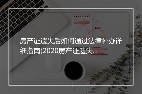 房产证遗失后如何通过法律补办详细指南(2020房产证遗失补办流程)