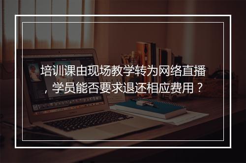 培训课由现场教学转为网络直播，学员能否要求退还相应费用？