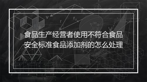 食品生产经营者使用不符合食品安全标准食品添加剂的怎么处理
