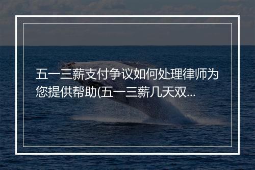 五一三薪支付争议如何处理律师为您提供帮助(五一三薪几天双薪几天)
