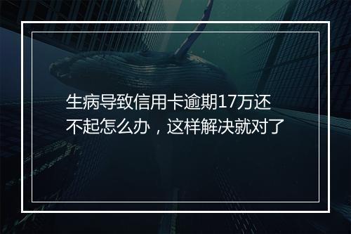 生病导致信用卡逾期17万还不起怎么办，这样解决就对了