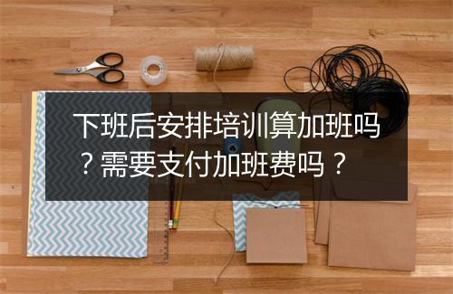 下班后安排培训算加班吗？需要支付加班费吗？