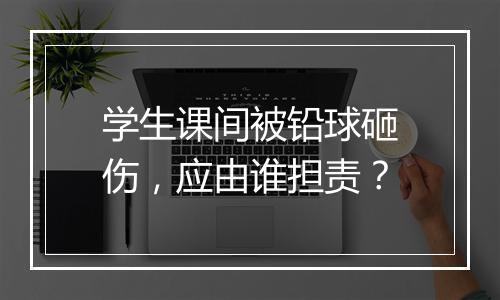 学生课间被铅球砸伤，应由谁担责？