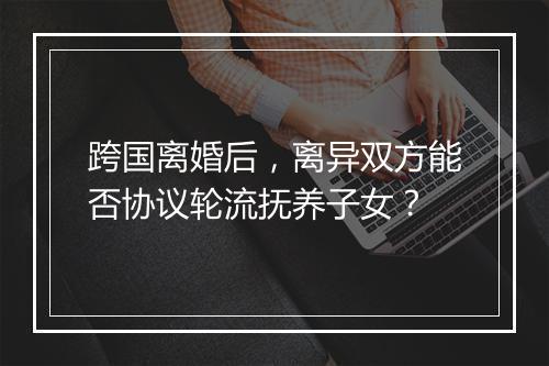 跨国离婚后，离异双方能否协议轮流抚养子女？