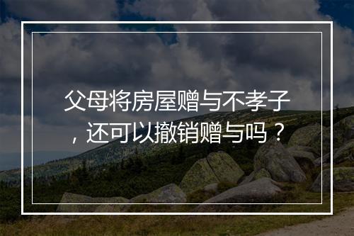 父母将房屋赠与不孝子，还可以撤销赠与吗？