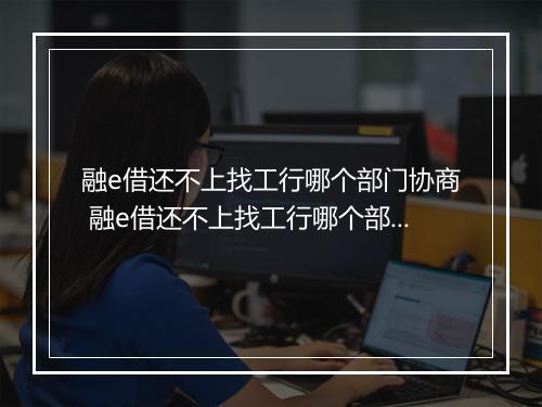 融e借还不上找工行哪个部门协商 融e借还不上找工行哪个部门协商处理