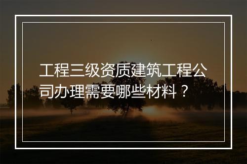 工程三级资质建筑工程公司办理需要哪些材料？