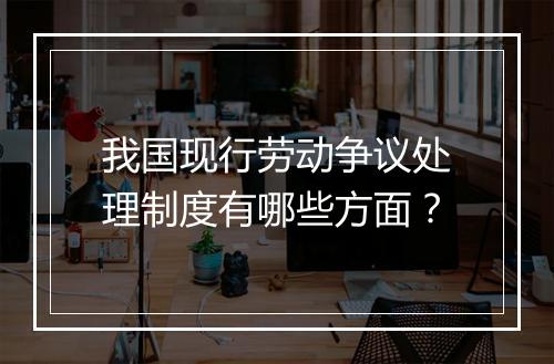 我国现行劳动争议处理制度有哪些方面？