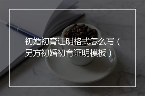 初婚初育证明格式怎么写（男方初婚初育证明模板）