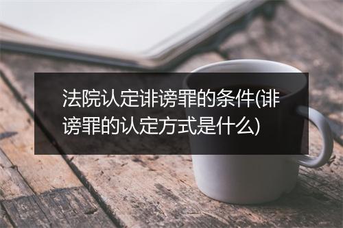 法院认定诽谤罪的条件(诽谤罪的认定方式是什么)