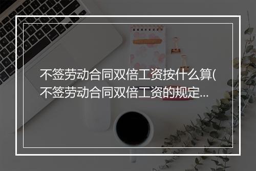 不签劳动合同双倍工资按什么算(不签劳动合同双倍工资的规定)