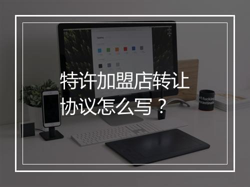 特许加盟店转让协议怎么写？