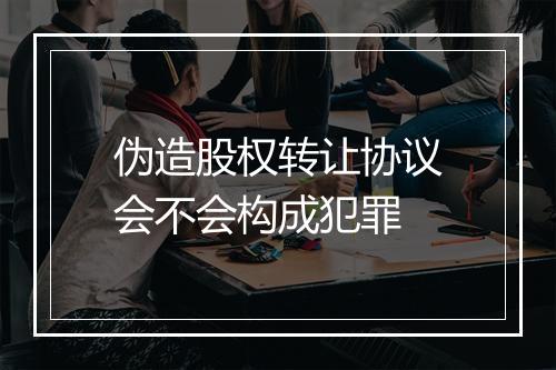 伪造股权转让协议会不会构成犯罪