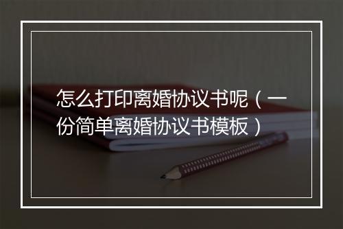 怎么打印离婚协议书呢（一份简单离婚协议书模板）