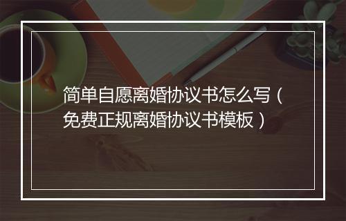 简单自愿离婚协议书怎么写（免费正规离婚协议书模板）