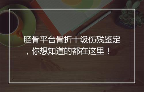 胫骨平台骨折十级伤残鉴定，你想知道的都在这里！