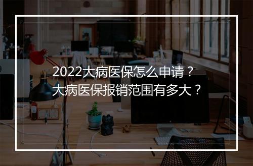2022大病医保怎么申请？大病医保报销范围有多大？