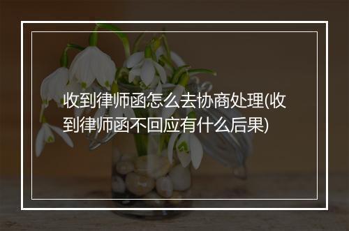 收到律师函怎么去协商处理(收到律师函不回应有什么后果)