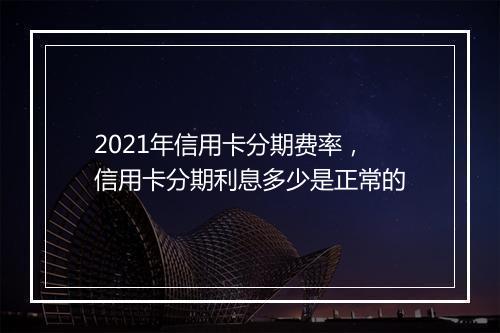 2021年信用卡分期费率，信用卡分期利息多少是正常的