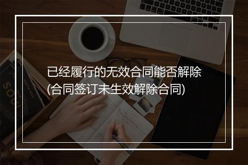已经履行的无效合同能否解除(合同签订未生效解除合同)