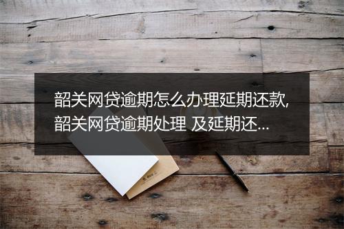 韶关网贷逾期怎么办理延期还款,韶关网贷逾期处理 及延期还款流程