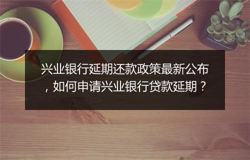 兴业银行延期还款政策最新公布，如何申请兴业银行贷款延期？