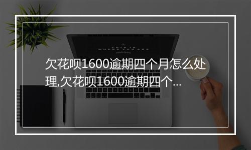 欠花呗1600逾期四个月怎么处理,欠花呗1600逾期四个月会有什么后果