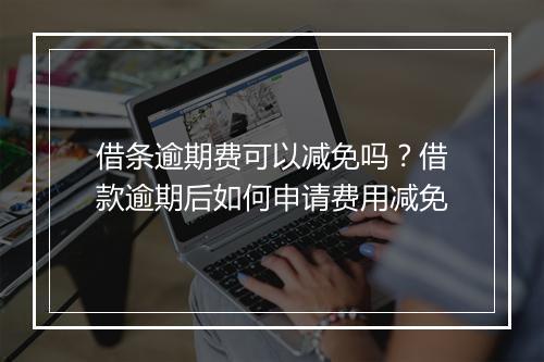 借条逾期费可以减免吗？借款逾期后如何申请费用减免