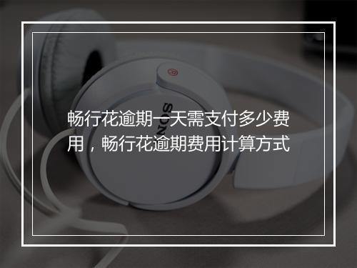 畅行花逾期一天需支付多少费用，畅行花逾期费用计算方式
