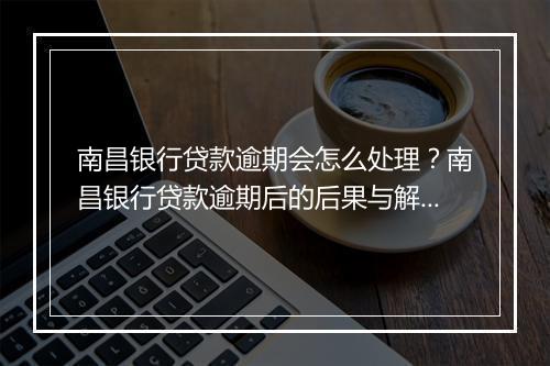 南昌银行贷款逾期会怎么处理？南昌银行贷款逾期后的后果与解决办法