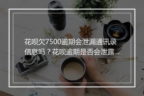 花呗欠7500逾期会泄漏通讯录信息吗？花呗逾期是否会泄露个人隐私？