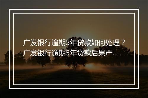 广发银行逾期5年贷款如何处理？广发银行逾期5年贷款后果严重吗？