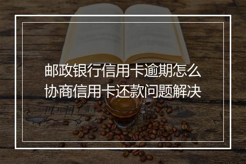 邮政银行信用卡逾期怎么协商信用卡还款问题解决