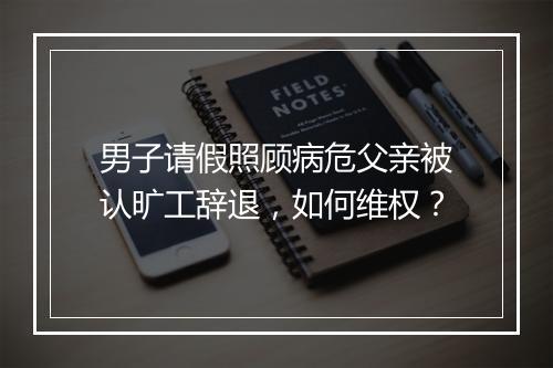 男子请假照顾病危父亲被认旷工辞退，如何维权？