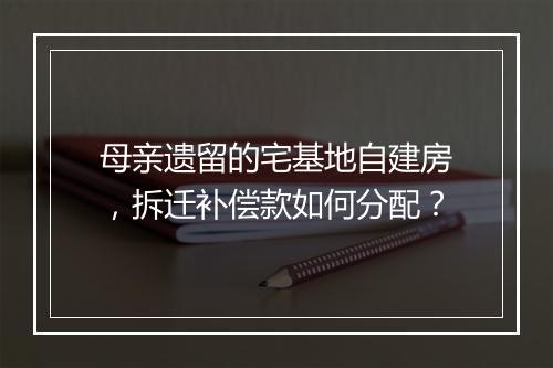 母亲遗留的宅基地自建房，拆迁补偿款如何分配？