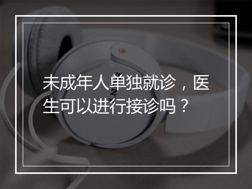 未成年人单独就诊，医生可以进行接诊吗？