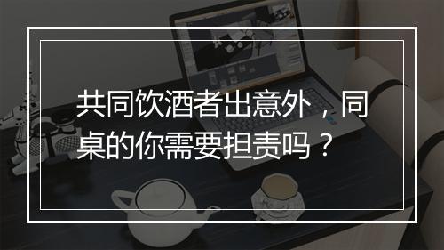 共同饮酒者出意外，同桌的你需要担责吗？