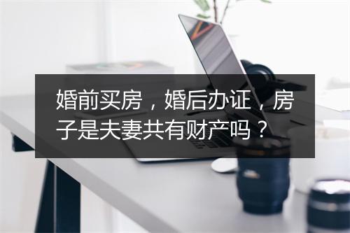 婚前买房，婚后办证，房子是夫妻共有财产吗？