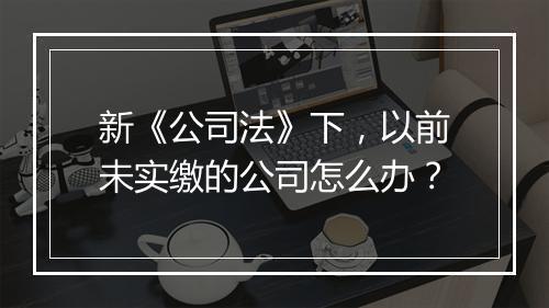 新《公司法》下，以前未实缴的公司怎么办？