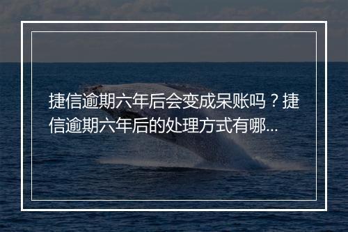 捷信逾期六年后会变成呆账吗？捷信逾期六年后的处理方式有哪些？