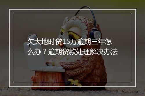 欠大地时贷15万逾期三年怎么办？逾期贷款处理解决办法