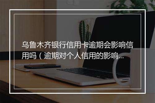 乌鲁木齐银行信用卡逾期会影响信用吗（逾期对个人信用的影响）