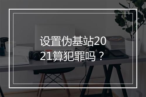 设置伪基站2021算犯罪吗？