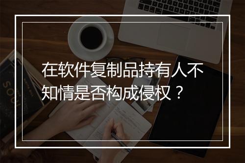 在软件复制品持有人不知情是否构成侵权？