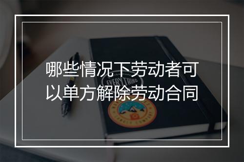 哪些情况下劳动者可以单方解除劳动合同