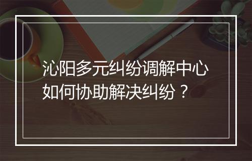 沁阳多元纠纷调解中心如何协助解决纠纷？